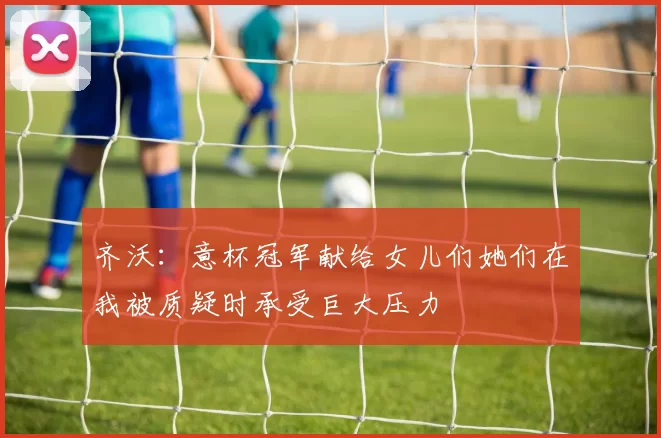 齐沃：意杯冠军献给女儿们她们在我被质疑时承受巨大压力