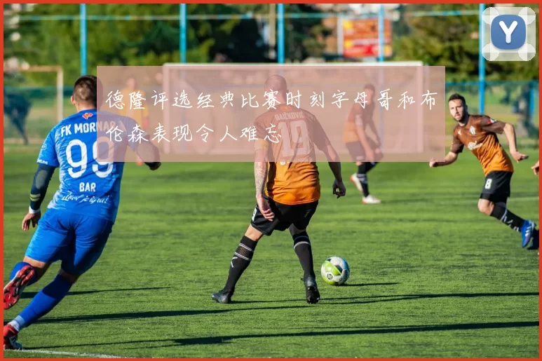 德隆评选经典比赛时刻字母哥和布伦森表现令人难忘