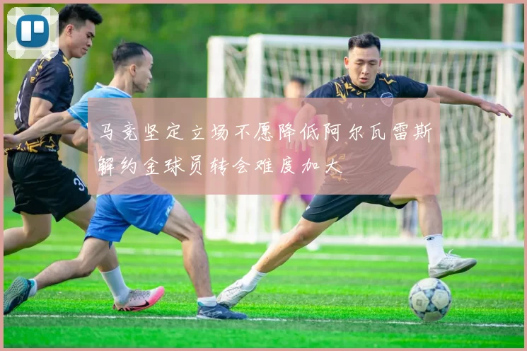 马竞坚定立场不愿降低阿尔瓦雷斯解约金球员转会难度加大