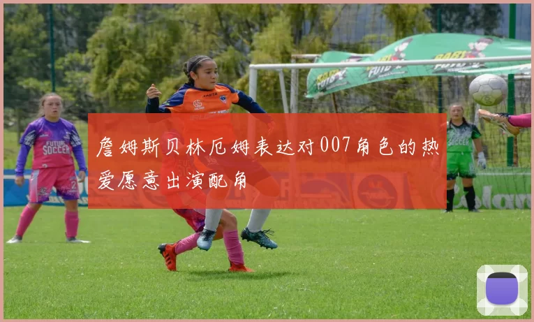 詹姆斯贝林厄姆表达对007角色的热爱愿意出演配角