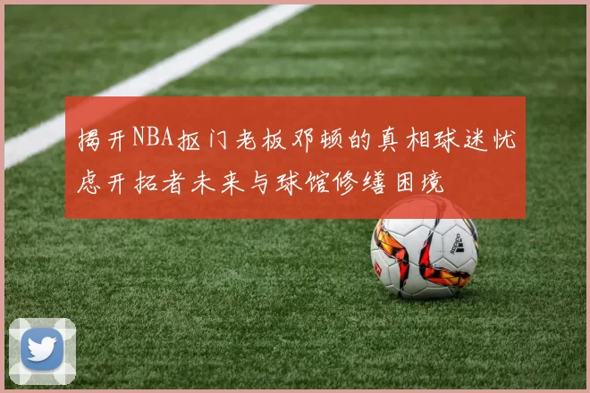 揭开NBA抠门老板邓顿的真相球迷忧虑开拓者未来与球馆修缮困境