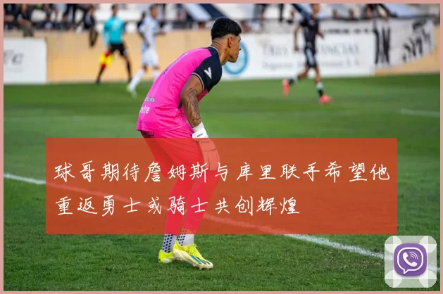 球哥期待詹姆斯与库里联手希望他重返勇士或骑士共创辉煌