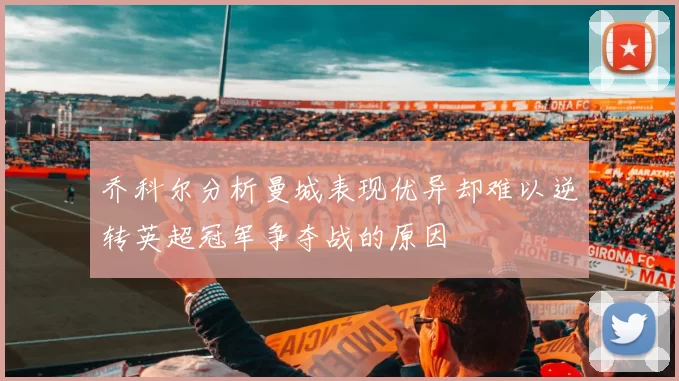 乔科尔分析曼城表现优异却难以逆转英超冠军争夺战的原因