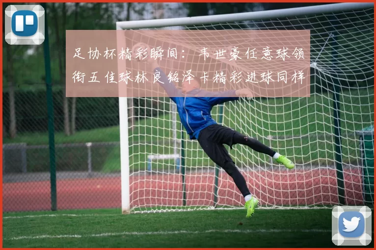 足协杯精彩瞬间：韦世豪任意球领衔五佳球林良铭泽卡精彩进球同样耀眼