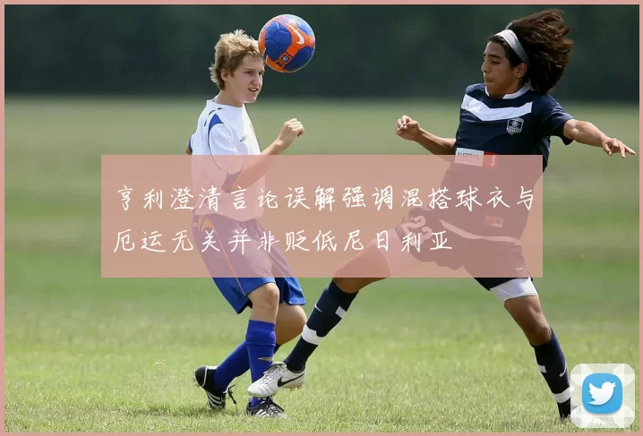 亨利澄清言论误解强调混搭球衣与厄运无关并非贬低尼日利亚