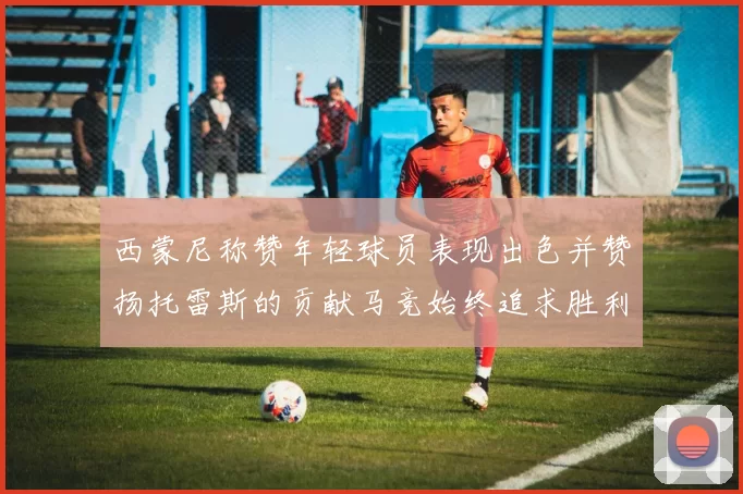 西蒙尼称赞年轻球员表现出色并赞扬托雷斯的贡献马竞始终追求胜利