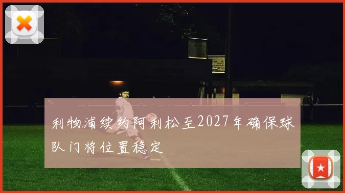 利物浦续约阿利松至2027年确保球队门将位置稳定