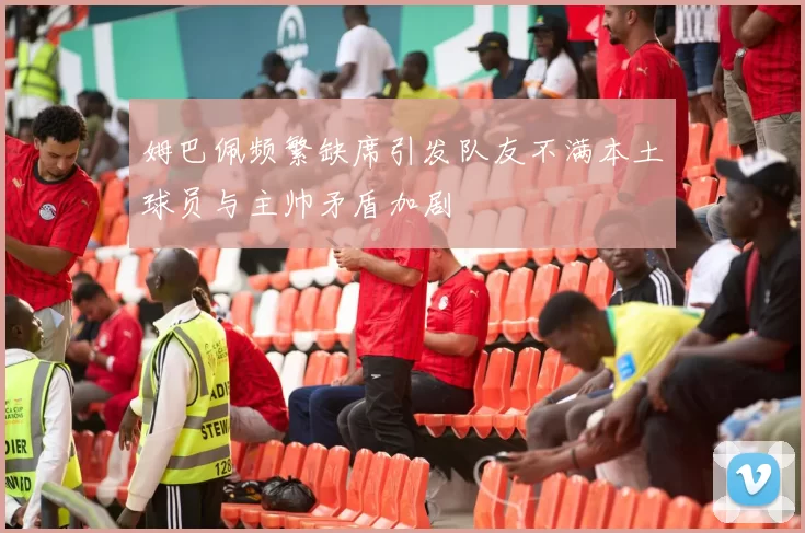 姆巴佩频繁缺席引发队友不满本土球员与主帅矛盾加剧