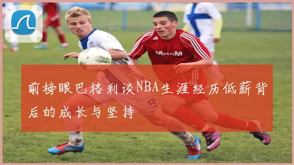 前榜眼巴格利谈NBA生涯经历低薪背后的成长与坚持