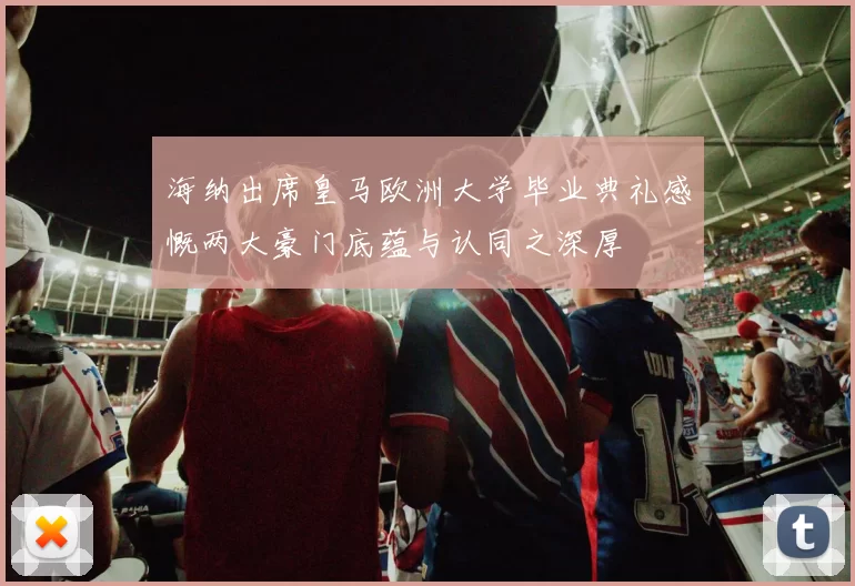 海纳出席皇马欧洲大学毕业典礼感慨两大豪门底蕴与认同之深厚