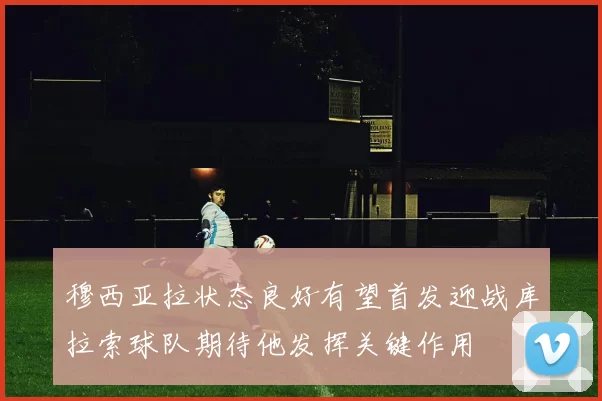 穆西亚拉状态良好有望首发迎战库拉索球队期待他发挥关键作用