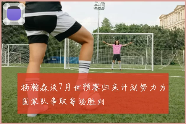杨瀚森谈7月世预赛归来计划努力为国家队争取每场胜利