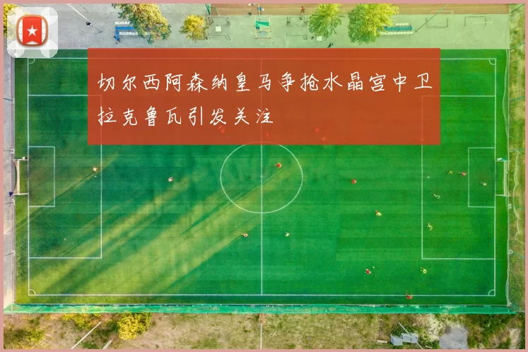 切尔西阿森纳皇马争抢水晶宫中卫拉克鲁瓦引发关注
