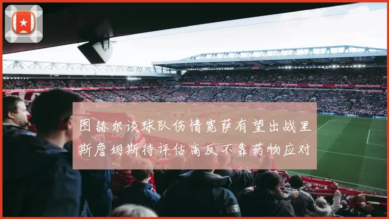 图赫尔谈球队伤情宽萨有望出战里斯詹姆斯待评估高反不靠药物应对