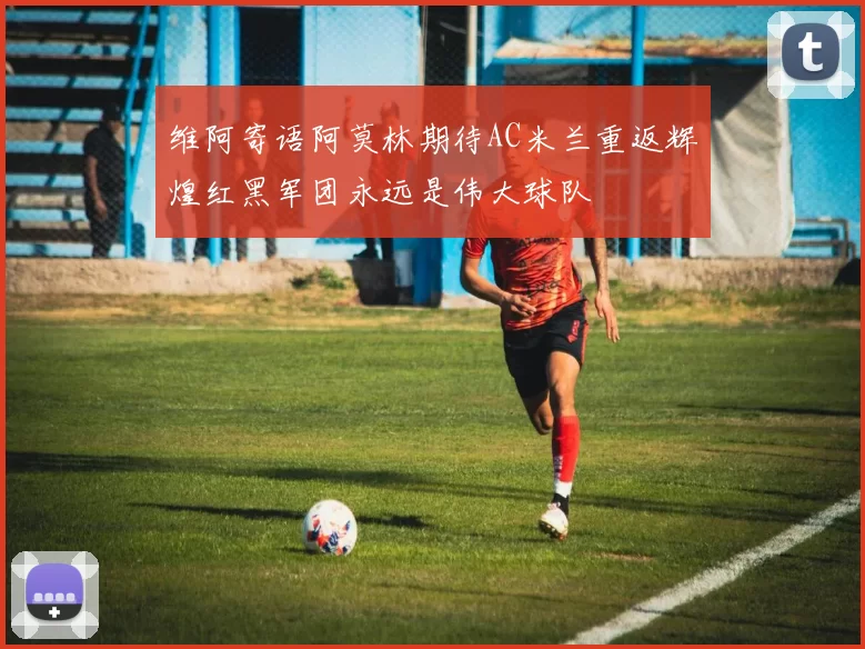 维阿寄语阿莫林期待AC米兰重返辉煌红黑军团永远是伟大球队