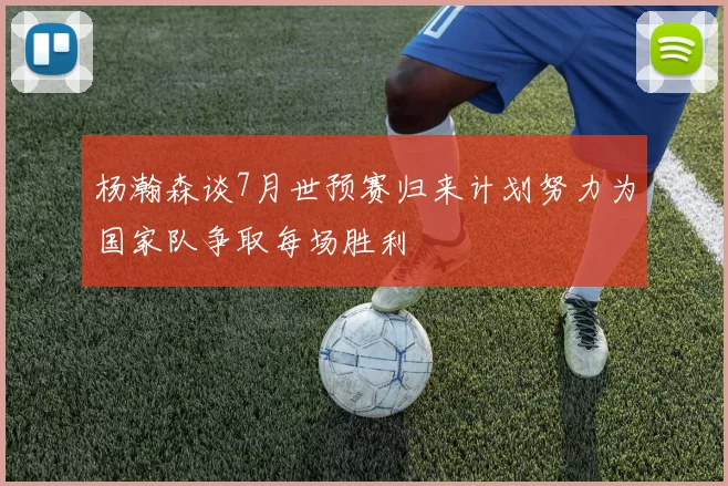 杨瀚森谈7月世预赛归来计划努力为国家队争取每场胜利