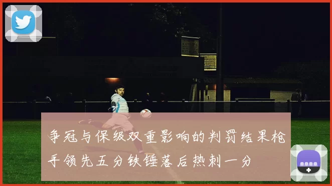 争冠与保级双重影响的判罚结果枪手领先五分铁锤落后热刺一分