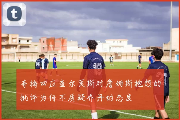 夸梅回应查尔莫斯对詹姆斯抱怨的批评为何不质疑乔丹的态度