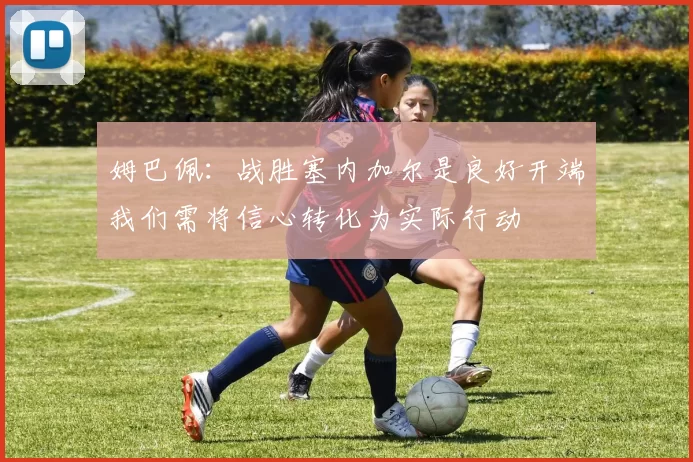 姆巴佩：战胜塞内加尔是良好开端我们需将信心转化为实际行动