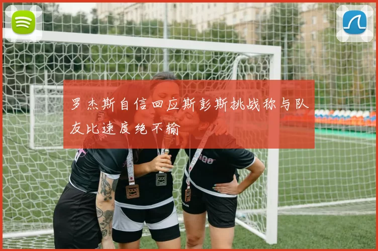 罗杰斯自信回应斯彭斯挑战称与队友比速度绝不输