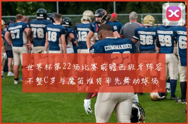 世界杯第22场比赛前瞻西班牙阵容不整C罗与魔笛谁将率先舞动球场
