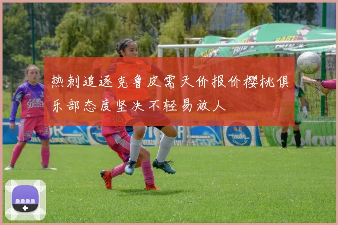 热刺追逐克鲁皮需天价报价樱桃俱乐部态度坚决不轻易放人