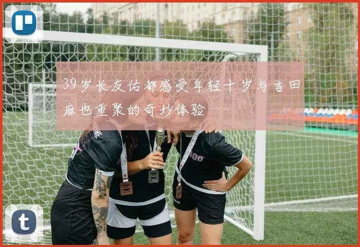 39岁长友佑都感受年轻十岁与吉田麻也重聚的奇妙体验