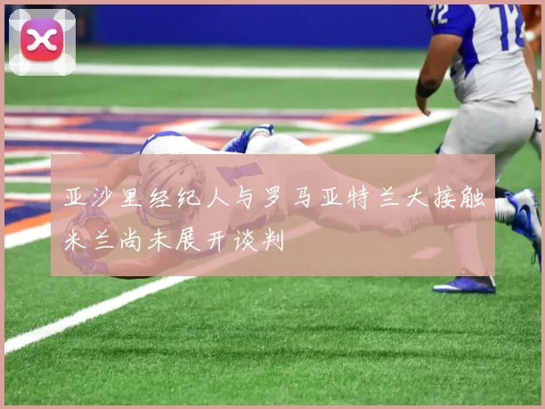 亚沙里经纪人与罗马亚特兰大接触米兰尚未展开谈判