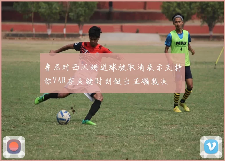 鲁尼对西汉姆进球被取消表示支持称VAR在关键时刻做出正确裁决